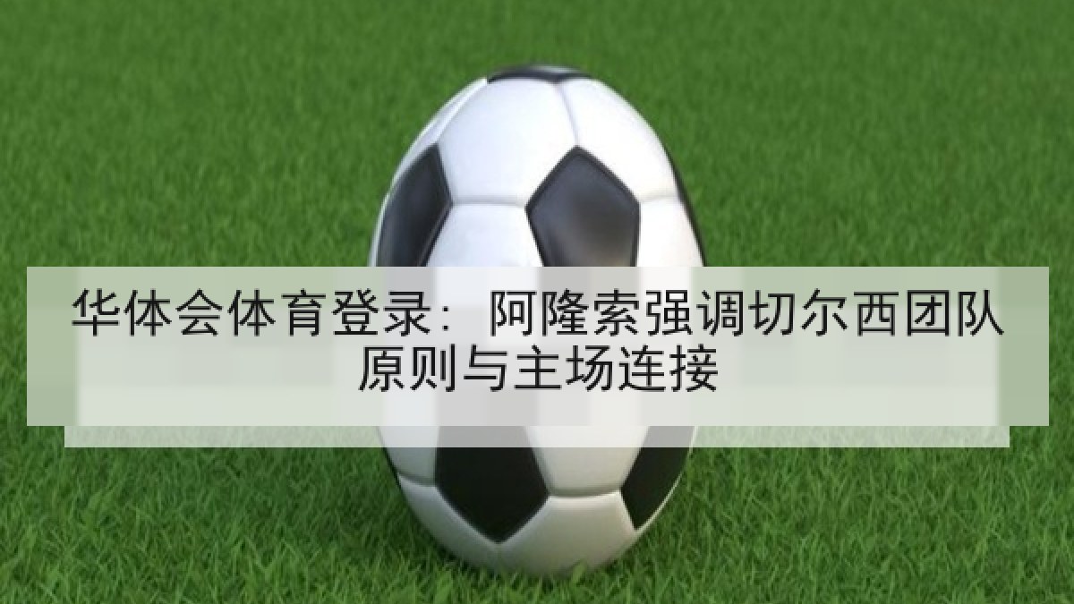 华体会体育登录: 阿隆索强调切尔西团队原则与主场连接