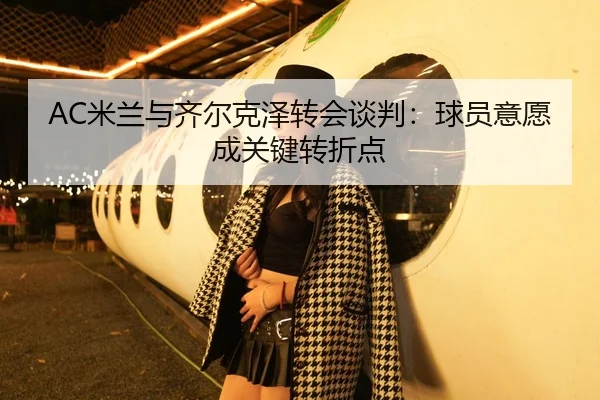 AC米兰与齐尔克泽转会谈判：球员意愿成关键转折点