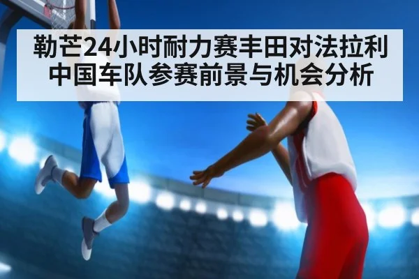 勒芒24小时耐力赛丰田对法拉利中国车队参赛前景与机会分析